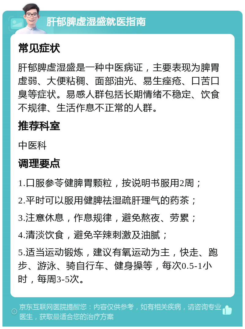 肝郁脾虚湿盛就医指南 常见症状 肝郁脾虚湿盛是一种中医病证，主要表现为脾胃虚弱、大便粘稠、面部油光、易生痤疮、口苦口臭等症状。易感人群包括长期情绪不稳定、饮食不规律、生活作息不正常的人群。 推荐科室 中医科 调理要点 1.口服参苓健脾胃颗粒，按说明书服用2周； 2.平时可以服用健脾祛湿疏肝理气的药茶； 3.注意休息，作息规律，避免熬夜、劳累； 4.清淡饮食，避免辛辣刺激及油腻； 5.适当运动锻炼，建议有氧运动为主，快走、跑步、游泳、骑自行车、健身操等，每次0.5-1小时，每周3-5次。