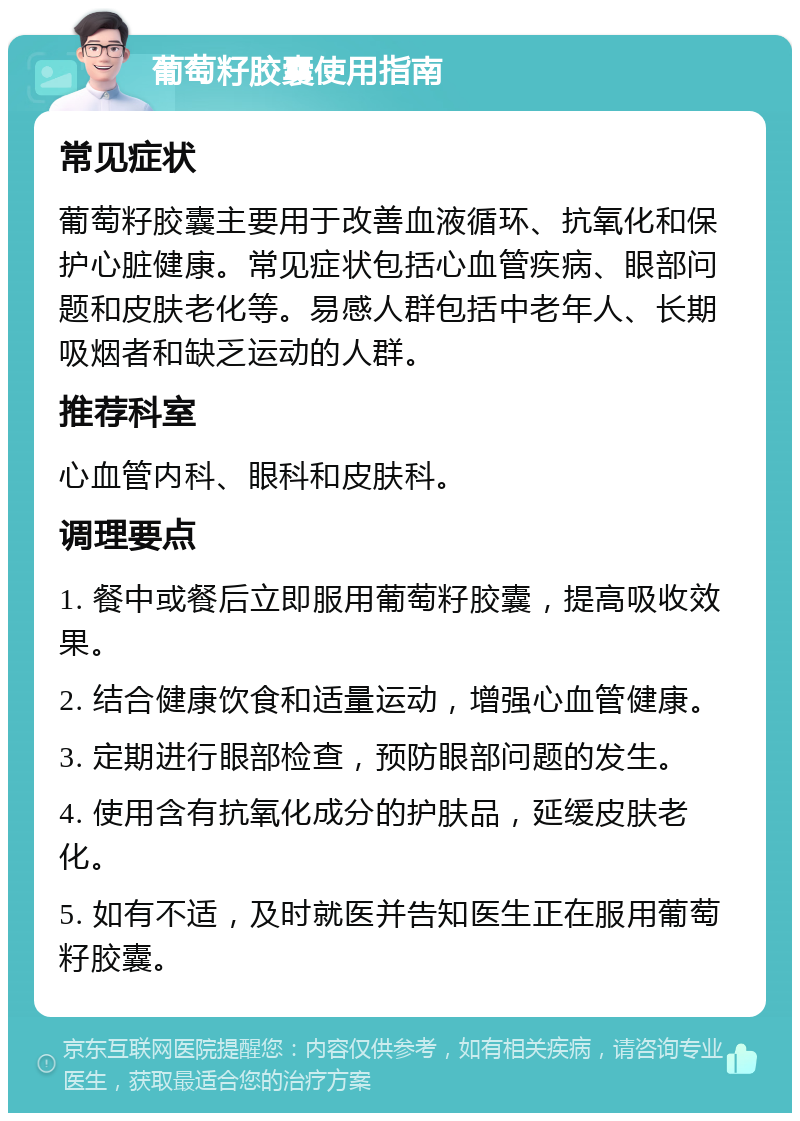 葡萄籽胶囊使用指南 常见症状 葡萄籽胶囊主要用于改善血液循环、抗氧化和保护心脏健康。常见症状包括心血管疾病、眼部问题和皮肤老化等。易感人群包括中老年人、长期吸烟者和缺乏运动的人群。 推荐科室 心血管内科、眼科和皮肤科。 调理要点 1. 餐中或餐后立即服用葡萄籽胶囊，提高吸收效果。 2. 结合健康饮食和适量运动，增强心血管健康。 3. 定期进行眼部检查，预防眼部问题的发生。 4. 使用含有抗氧化成分的护肤品，延缓皮肤老化。 5. 如有不适，及时就医并告知医生正在服用葡萄籽胶囊。