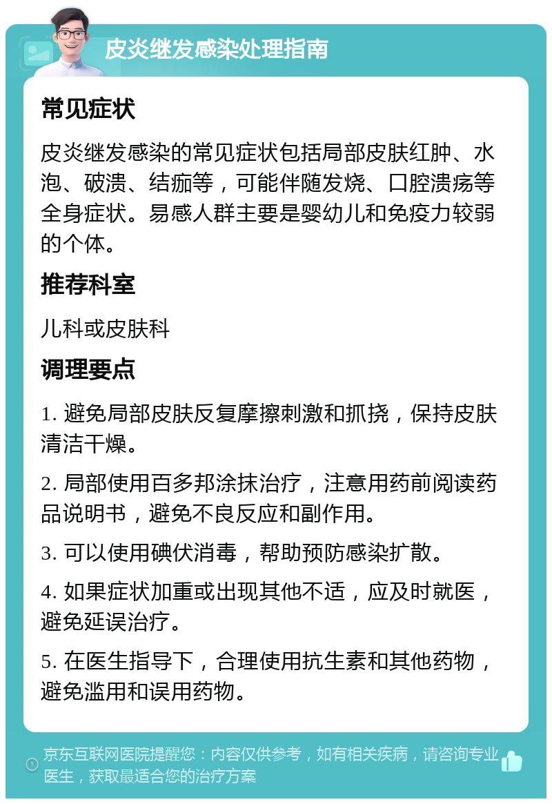 皮炎继发感染处理指南 常见症状 皮炎继发感染的常见症状包括局部皮肤红肿、水泡、破溃、结痂等，可能伴随发烧、口腔溃疡等全身症状。易感人群主要是婴幼儿和免疫力较弱的个体。 推荐科室 儿科或皮肤科 调理要点 1. 避免局部皮肤反复摩擦刺激和抓挠，保持皮肤清洁干燥。 2. 局部使用百多邦涂抹治疗，注意用药前阅读药品说明书，避免不良反应和副作用。 3. 可以使用碘伏消毒，帮助预防感染扩散。 4. 如果症状加重或出现其他不适，应及时就医，避免延误治疗。 5. 在医生指导下，合理使用抗生素和其他药物，避免滥用和误用药物。