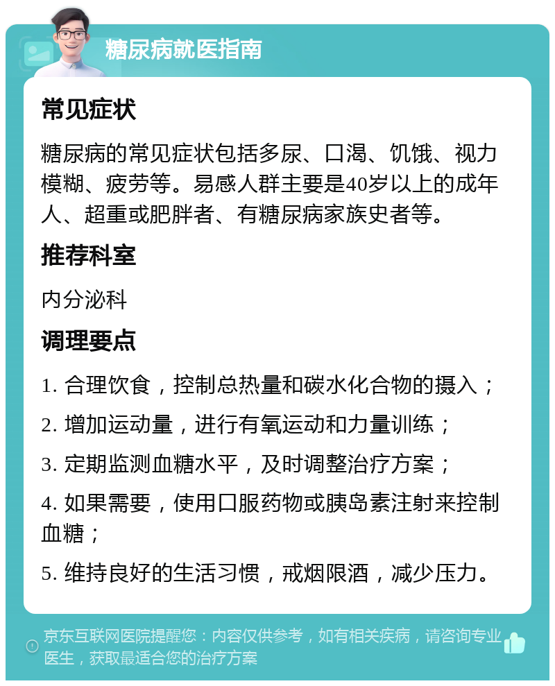 糖尿病就医指南 常见症状 糖尿病的常见症状包括多尿、口渴、饥饿、视力模糊、疲劳等。易感人群主要是40岁以上的成年人、超重或肥胖者、有糖尿病家族史者等。 推荐科室 内分泌科 调理要点 1. 合理饮食，控制总热量和碳水化合物的摄入； 2. 增加运动量，进行有氧运动和力量训练； 3. 定期监测血糖水平，及时调整治疗方案； 4. 如果需要，使用口服药物或胰岛素注射来控制血糖； 5. 维持良好的生活习惯，戒烟限酒，减少压力。