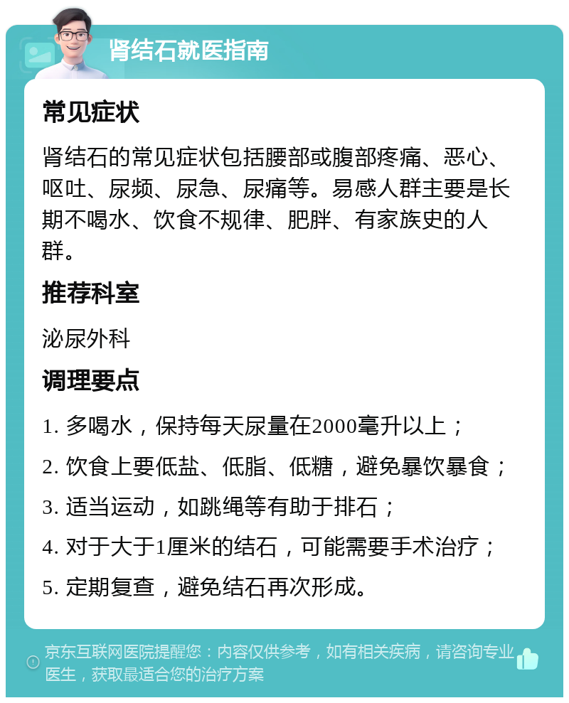 肾结石就医指南 常见症状 肾结石的常见症状包括腰部或腹部疼痛、恶心、呕吐、尿频、尿急、尿痛等。易感人群主要是长期不喝水、饮食不规律、肥胖、有家族史的人群。 推荐科室 泌尿外科 调理要点 1. 多喝水，保持每天尿量在2000毫升以上； 2. 饮食上要低盐、低脂、低糖，避免暴饮暴食； 3. 适当运动，如跳绳等有助于排石； 4. 对于大于1厘米的结石，可能需要手术治疗； 5. 定期复查，避免结石再次形成。