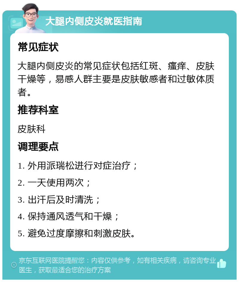 大腿内侧皮炎就医指南 常见症状 大腿内侧皮炎的常见症状包括红斑、瘙痒、皮肤干燥等，易感人群主要是皮肤敏感者和过敏体质者。 推荐科室 皮肤科 调理要点 1. 外用派瑞松进行对症治疗； 2. 一天使用两次； 3. 出汗后及时清洗； 4. 保持通风透气和干燥； 5. 避免过度摩擦和刺激皮肤。