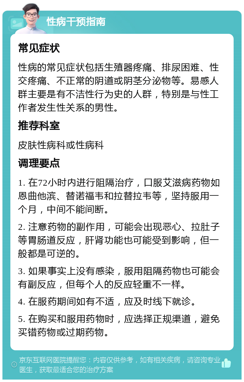 性病干预指南 常见症状 性病的常见症状包括生殖器疼痛、排尿困难、性交疼痛、不正常的阴道或阴茎分泌物等。易感人群主要是有不洁性行为史的人群，特别是与性工作者发生性关系的男性。 推荐科室 皮肤性病科或性病科 调理要点 1. 在72小时内进行阻隔治疗，口服艾滋病药物如恩曲他滨、替诺福韦和拉替拉韦等，坚持服用一个月，中间不能间断。 2. 注意药物的副作用，可能会出现恶心、拉肚子等胃肠道反应，肝肾功能也可能受到影响，但一般都是可逆的。 3. 如果事实上没有感染，服用阻隔药物也可能会有副反应，但每个人的反应轻重不一样。 4. 在服药期间如有不适，应及时线下就诊。 5. 在购买和服用药物时，应选择正规渠道，避免买错药物或过期药物。