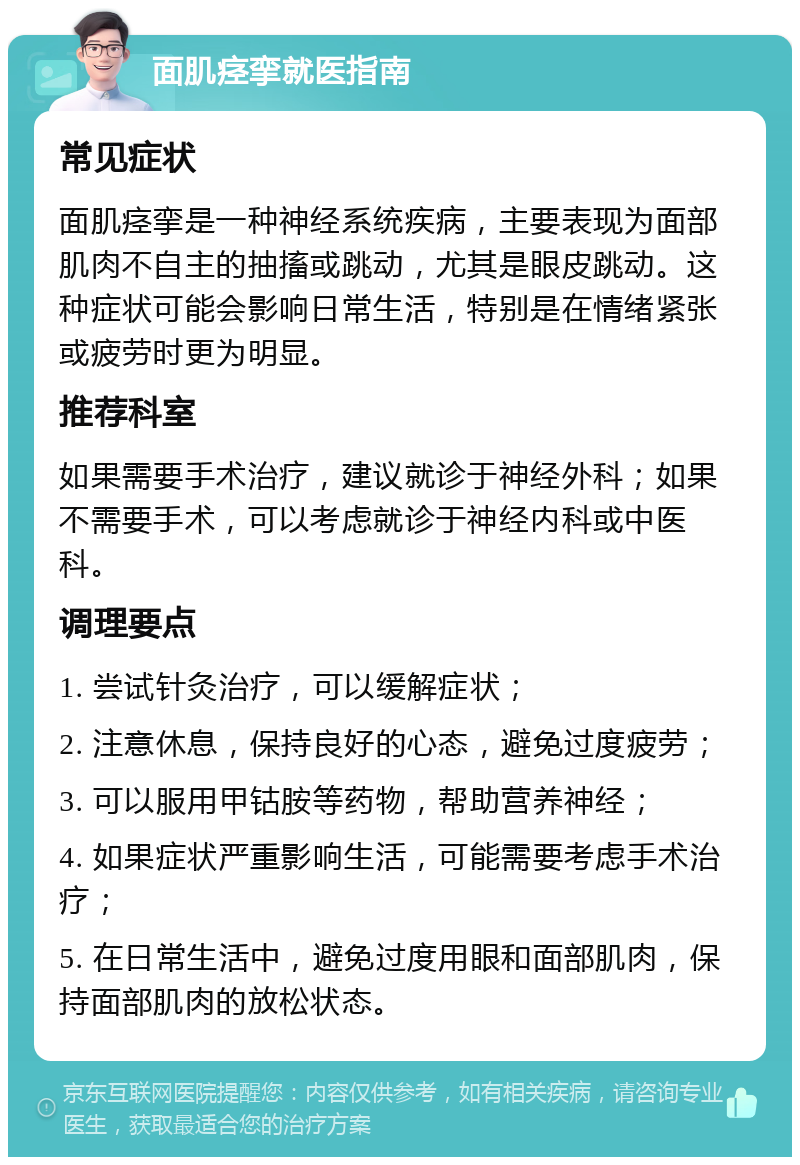 面肌痉挛就医指南 常见症状 面肌痉挛是一种神经系统疾病，主要表现为面部肌肉不自主的抽搐或跳动，尤其是眼皮跳动。这种症状可能会影响日常生活，特别是在情绪紧张或疲劳时更为明显。 推荐科室 如果需要手术治疗，建议就诊于神经外科；如果不需要手术，可以考虑就诊于神经内科或中医科。 调理要点 1. 尝试针灸治疗，可以缓解症状； 2. 注意休息，保持良好的心态，避免过度疲劳； 3. 可以服用甲钴胺等药物，帮助营养神经； 4. 如果症状严重影响生活，可能需要考虑手术治疗； 5. 在日常生活中，避免过度用眼和面部肌肉，保持面部肌肉的放松状态。