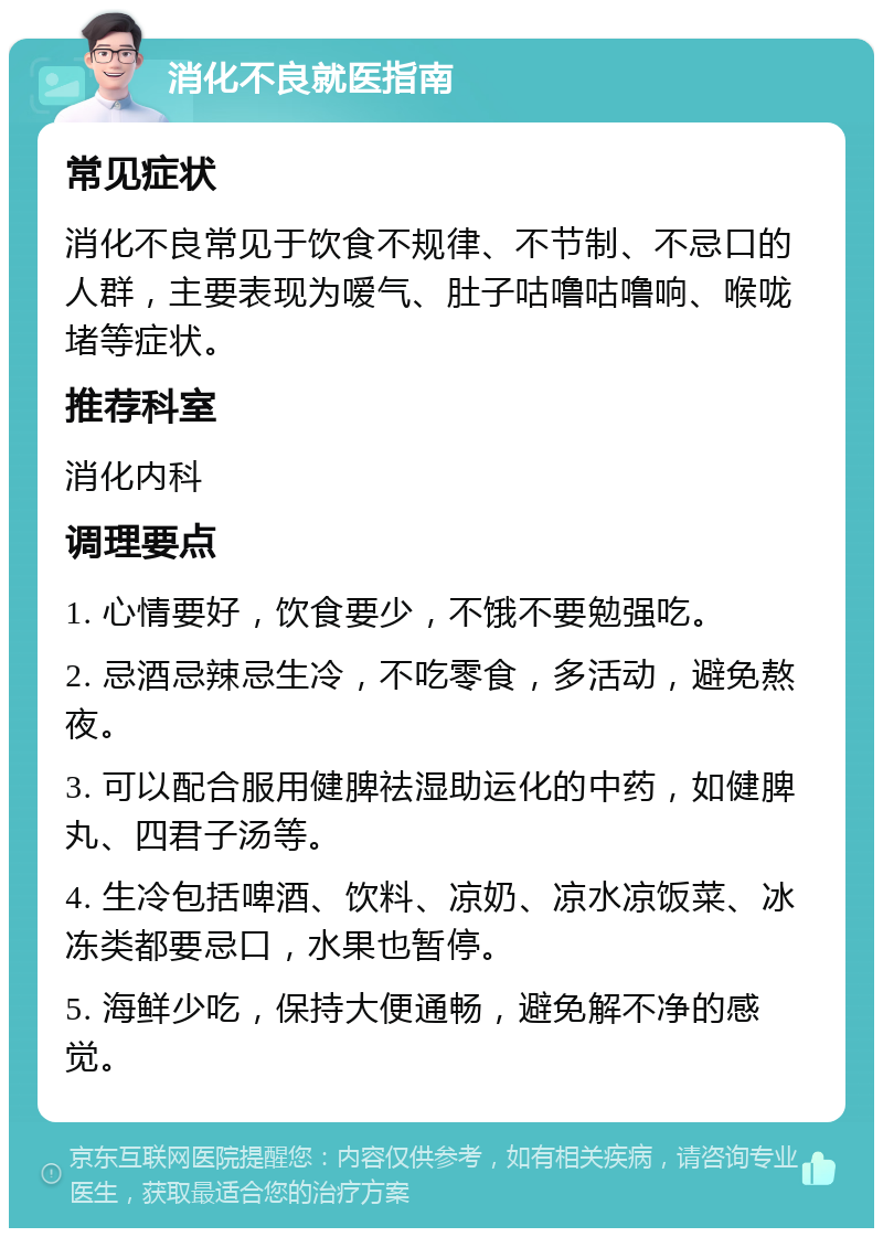 消化不良就医指南 常见症状 消化不良常见于饮食不规律、不节制、不忌口的人群，主要表现为嗳气、肚子咕噜咕噜响、喉咙堵等症状。 推荐科室 消化内科 调理要点 1. 心情要好，饮食要少，不饿不要勉强吃。 2. 忌酒忌辣忌生冷，不吃零食，多活动，避免熬夜。 3. 可以配合服用健脾祛湿助运化的中药，如健脾丸、四君子汤等。 4. 生冷包括啤酒、饮料、凉奶、凉水凉饭菜、冰冻类都要忌口，水果也暂停。 5. 海鲜少吃，保持大便通畅，避免解不净的感觉。