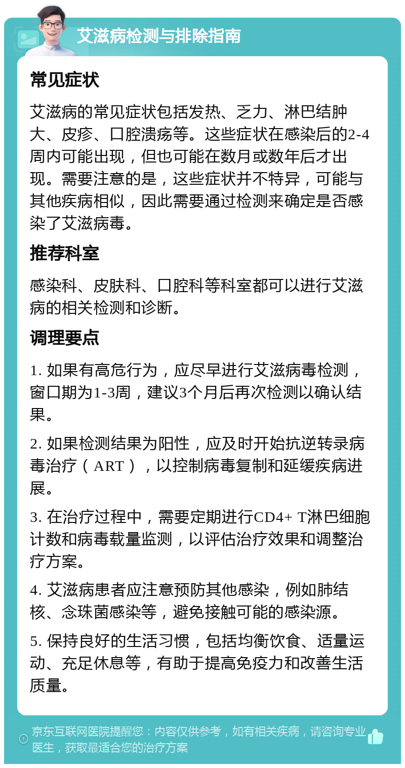 艾滋病检测与排除指南 常见症状 艾滋病的常见症状包括发热、乏力、淋巴结肿大、皮疹、口腔溃疡等。这些症状在感染后的2-4周内可能出现，但也可能在数月或数年后才出现。需要注意的是，这些症状并不特异，可能与其他疾病相似，因此需要通过检测来确定是否感染了艾滋病毒。 推荐科室 感染科、皮肤科、口腔科等科室都可以进行艾滋病的相关检测和诊断。 调理要点 1. 如果有高危行为，应尽早进行艾滋病毒检测，窗口期为1-3周，建议3个月后再次检测以确认结果。 2. 如果检测结果为阳性，应及时开始抗逆转录病毒治疗（ART），以控制病毒复制和延缓疾病进展。 3. 在治疗过程中，需要定期进行CD4+ T淋巴细胞计数和病毒载量监测，以评估治疗效果和调整治疗方案。 4. 艾滋病患者应注意预防其他感染，例如肺结核、念珠菌感染等，避免接触可能的感染源。 5. 保持良好的生活习惯，包括均衡饮食、适量运动、充足休息等，有助于提高免疫力和改善生活质量。