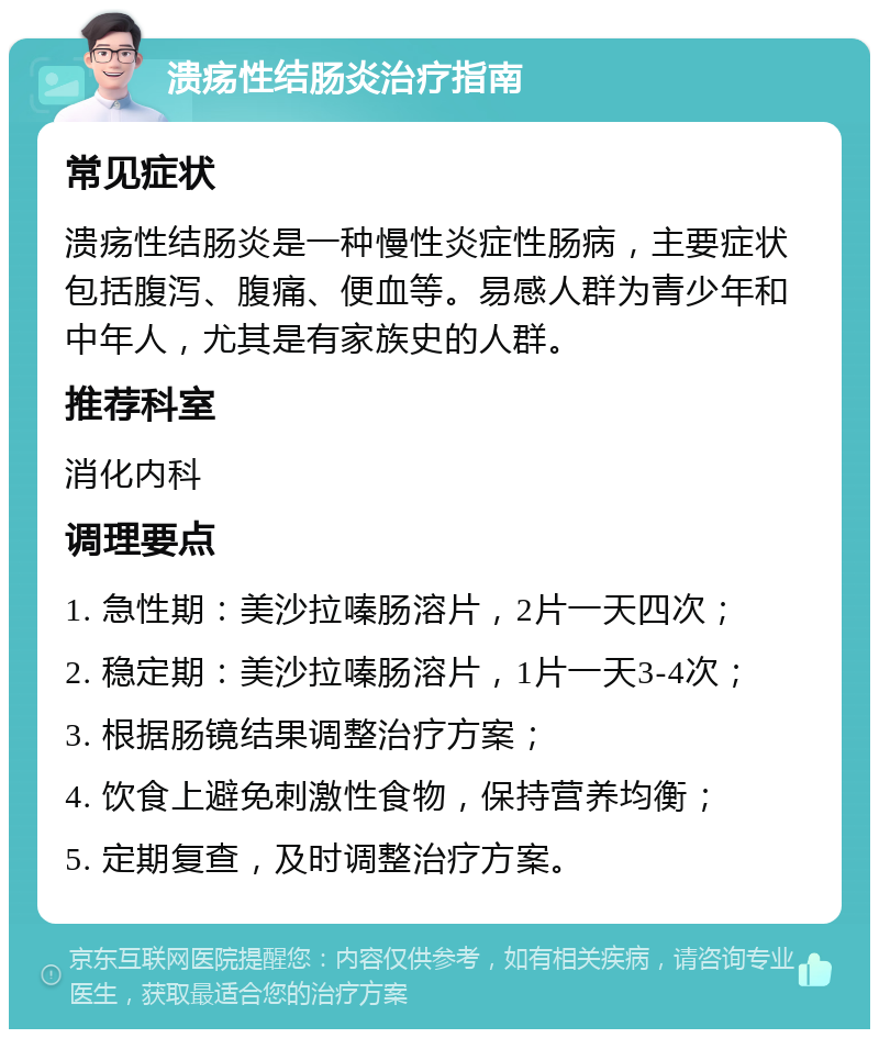 溃疡性结肠炎治疗指南 常见症状 溃疡性结肠炎是一种慢性炎症性肠病，主要症状包括腹泻、腹痛、便血等。易感人群为青少年和中年人，尤其是有家族史的人群。 推荐科室 消化内科 调理要点 1. 急性期：美沙拉嗪肠溶片，2片一天四次； 2. 稳定期：美沙拉嗪肠溶片，1片一天3-4次； 3. 根据肠镜结果调整治疗方案； 4. 饮食上避免刺激性食物，保持营养均衡； 5. 定期复查，及时调整治疗方案。