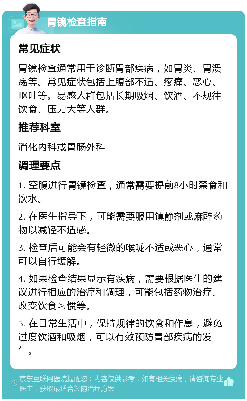 胃镜检查指南 常见症状 胃镜检查通常用于诊断胃部疾病，如胃炎、胃溃疡等。常见症状包括上腹部不适、疼痛、恶心、呕吐等。易感人群包括长期吸烟、饮酒、不规律饮食、压力大等人群。 推荐科室 消化内科或胃肠外科 调理要点 1. 空腹进行胃镜检查，通常需要提前8小时禁食和饮水。 2. 在医生指导下，可能需要服用镇静剂或麻醉药物以减轻不适感。 3. 检查后可能会有轻微的喉咙不适或恶心，通常可以自行缓解。 4. 如果检查结果显示有疾病，需要根据医生的建议进行相应的治疗和调理，可能包括药物治疗、改变饮食习惯等。 5. 在日常生活中，保持规律的饮食和作息，避免过度饮酒和吸烟，可以有效预防胃部疾病的发生。