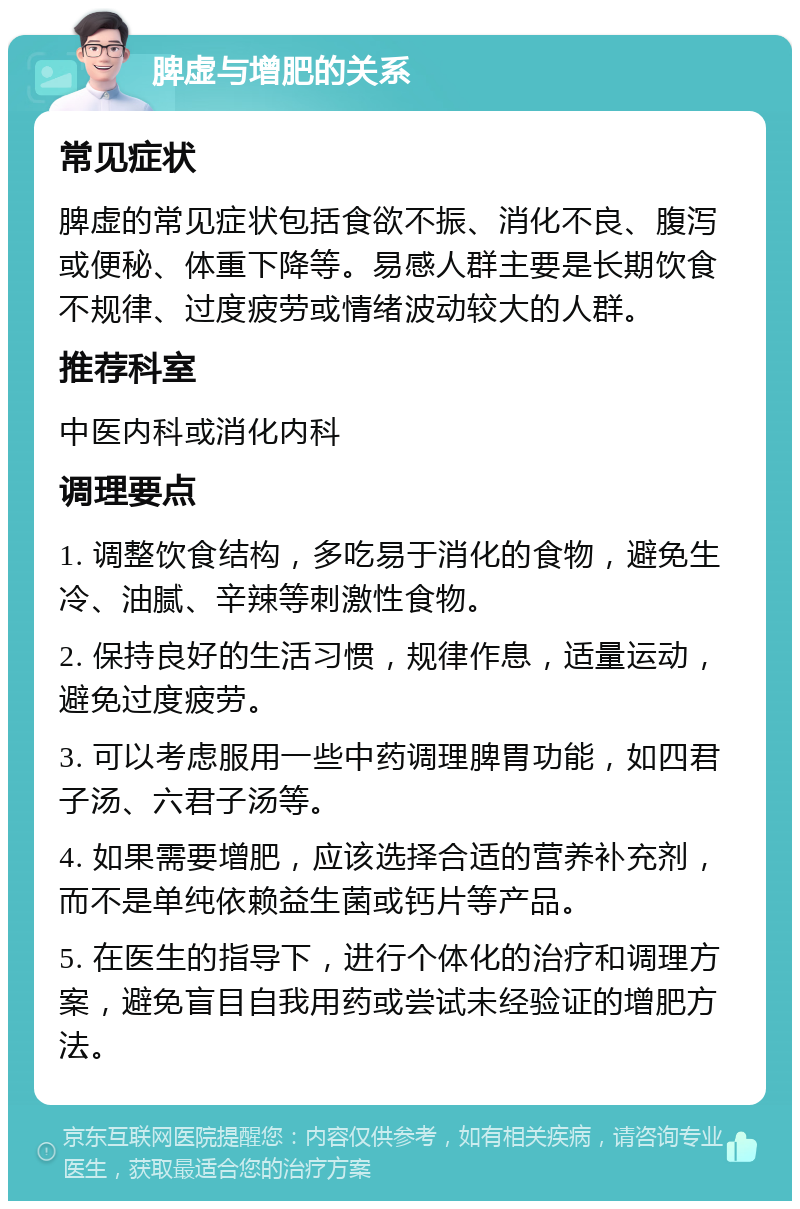 脾虚与增肥的关系 常见症状 脾虚的常见症状包括食欲不振、消化不良、腹泻或便秘、体重下降等。易感人群主要是长期饮食不规律、过度疲劳或情绪波动较大的人群。 推荐科室 中医内科或消化内科 调理要点 1. 调整饮食结构，多吃易于消化的食物，避免生冷、油腻、辛辣等刺激性食物。 2. 保持良好的生活习惯，规律作息，适量运动，避免过度疲劳。 3. 可以考虑服用一些中药调理脾胃功能，如四君子汤、六君子汤等。 4. 如果需要增肥，应该选择合适的营养补充剂，而不是单纯依赖益生菌或钙片等产品。 5. 在医生的指导下，进行个体化的治疗和调理方案，避免盲目自我用药或尝试未经验证的增肥方法。