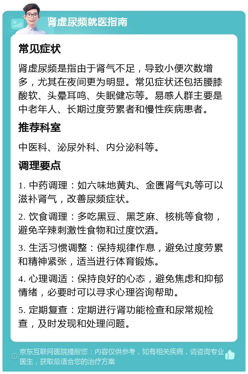 肾虚尿频就医指南 常见症状 肾虚尿频是指由于肾气不足，导致小便次数增多，尤其在夜间更为明显。常见症状还包括腰膝酸软、头晕耳鸣、失眠健忘等。易感人群主要是中老年人、长期过度劳累者和慢性疾病患者。 推荐科室 中医科、泌尿外科、内分泌科等。 调理要点 1. 中药调理：如六味地黄丸、金匮肾气丸等可以滋补肾气，改善尿频症状。 2. 饮食调理：多吃黑豆、黑芝麻、核桃等食物，避免辛辣刺激性食物和过度饮酒。 3. 生活习惯调整：保持规律作息，避免过度劳累和精神紧张，适当进行体育锻炼。 4. 心理调适：保持良好的心态，避免焦虑和抑郁情绪，必要时可以寻求心理咨询帮助。 5. 定期复查：定期进行肾功能检查和尿常规检查，及时发现和处理问题。