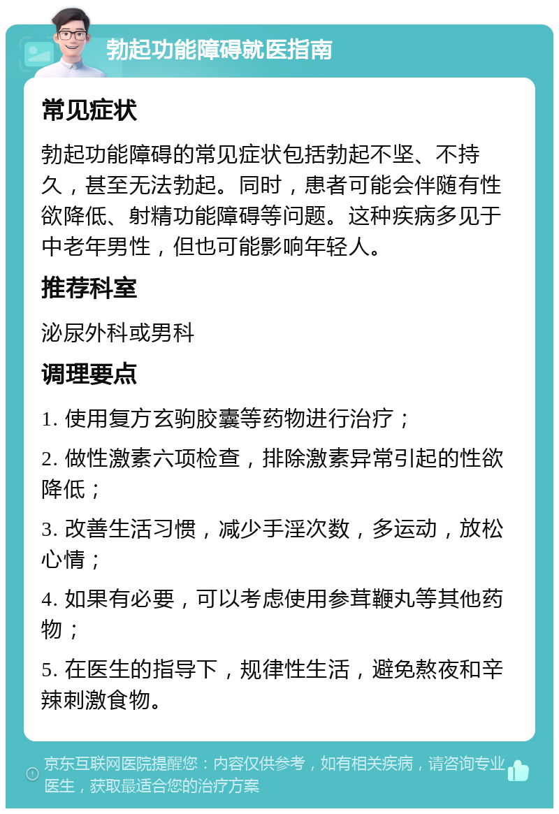 勃起功能障碍就医指南 常见症状 勃起功能障碍的常见症状包括勃起不坚、不持久，甚至无法勃起。同时，患者可能会伴随有性欲降低、射精功能障碍等问题。这种疾病多见于中老年男性，但也可能影响年轻人。 推荐科室 泌尿外科或男科 调理要点 1. 使用复方玄驹胶囊等药物进行治疗； 2. 做性激素六项检查，排除激素异常引起的性欲降低； 3. 改善生活习惯，减少手淫次数，多运动，放松心情； 4. 如果有必要，可以考虑使用参茸鞭丸等其他药物； 5. 在医生的指导下，规律性生活，避免熬夜和辛辣刺激食物。