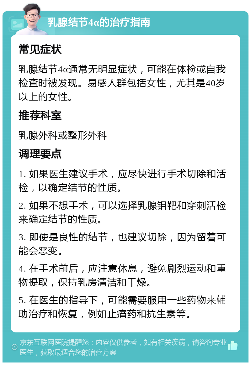 乳腺结节4α的治疗指南 常见症状 乳腺结节4α通常无明显症状，可能在体检或自我检查时被发现。易感人群包括女性，尤其是40岁以上的女性。 推荐科室 乳腺外科或整形外科 调理要点 1. 如果医生建议手术，应尽快进行手术切除和活检，以确定结节的性质。 2. 如果不想手术，可以选择乳腺钼靶和穿刺活检来确定结节的性质。 3. 即使是良性的结节，也建议切除，因为留着可能会恶变。 4. 在手术前后，应注意休息，避免剧烈运动和重物提取，保持乳房清洁和干燥。 5. 在医生的指导下，可能需要服用一些药物来辅助治疗和恢复，例如止痛药和抗生素等。