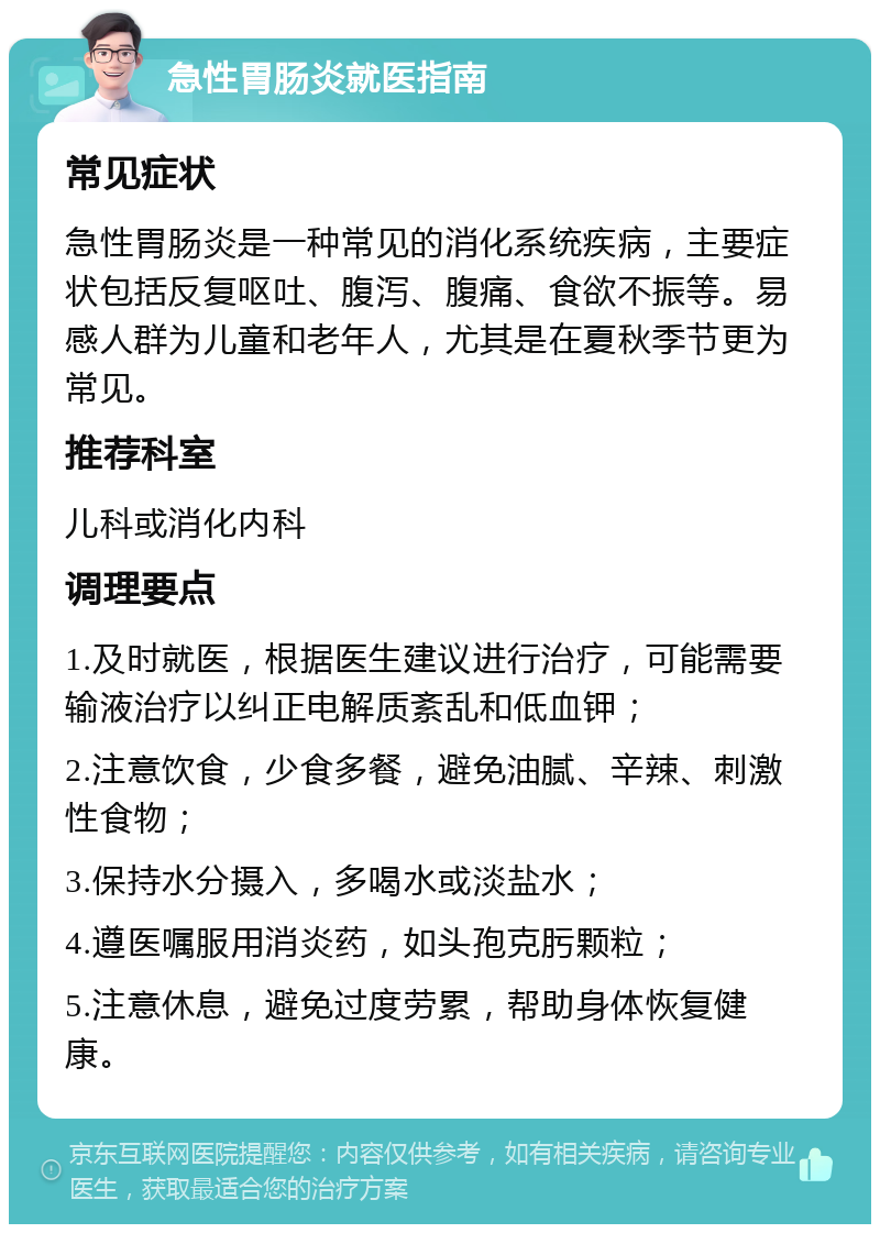 急性胃肠炎就医指南 常见症状 急性胃肠炎是一种常见的消化系统疾病，主要症状包括反复呕吐、腹泻、腹痛、食欲不振等。易感人群为儿童和老年人，尤其是在夏秋季节更为常见。 推荐科室 儿科或消化内科 调理要点 1.及时就医，根据医生建议进行治疗，可能需要输液治疗以纠正电解质紊乱和低血钾； 2.注意饮食，少食多餐，避免油腻、辛辣、刺激性食物； 3.保持水分摄入，多喝水或淡盐水； 4.遵医嘱服用消炎药，如头孢克肟颗粒； 5.注意休息，避免过度劳累，帮助身体恢复健康。