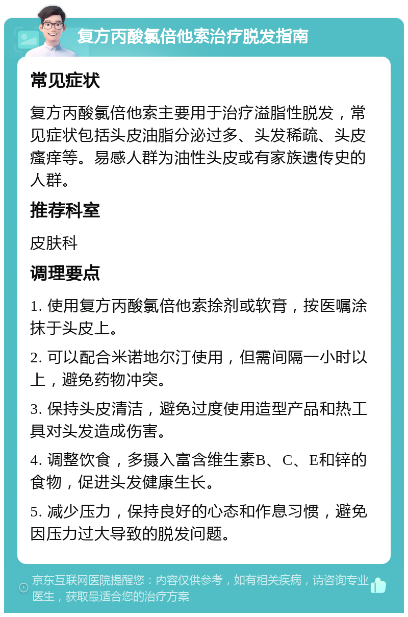 复方丙酸氯倍他索治疗脱发指南 常见症状 复方丙酸氯倍他索主要用于治疗溢脂性脱发，常见症状包括头皮油脂分泌过多、头发稀疏、头皮瘙痒等。易感人群为油性头皮或有家族遗传史的人群。 推荐科室 皮肤科 调理要点 1. 使用复方丙酸氯倍他索捈剂或软膏，按医嘱涂抹于头皮上。 2. 可以配合米诺地尔汀使用，但需间隔一小时以上，避免药物冲突。 3. 保持头皮清洁，避免过度使用造型产品和热工具对头发造成伤害。 4. 调整饮食，多摄入富含维生素B、C、E和锌的食物，促进头发健康生长。 5. 减少压力，保持良好的心态和作息习惯，避免因压力过大导致的脱发问题。