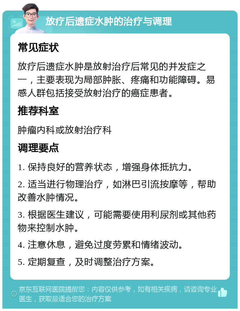 放疗后遗症水肿的治疗与调理 常见症状 放疗后遗症水肿是放射治疗后常见的并发症之一，主要表现为局部肿胀、疼痛和功能障碍。易感人群包括接受放射治疗的癌症患者。 推荐科室 肿瘤内科或放射治疗科 调理要点 1. 保持良好的营养状态，增强身体抵抗力。 2. 适当进行物理治疗，如淋巴引流按摩等，帮助改善水肿情况。 3. 根据医生建议，可能需要使用利尿剂或其他药物来控制水肿。 4. 注意休息，避免过度劳累和情绪波动。 5. 定期复查，及时调整治疗方案。