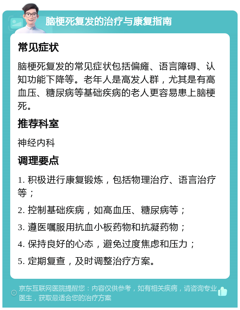 脑梗死复发的治疗与康复指南 常见症状 脑梗死复发的常见症状包括偏瘫、语言障碍、认知功能下降等。老年人是高发人群，尤其是有高血压、糖尿病等基础疾病的老人更容易患上脑梗死。 推荐科室 神经内科 调理要点 1. 积极进行康复锻炼，包括物理治疗、语言治疗等； 2. 控制基础疾病，如高血压、糖尿病等； 3. 遵医嘱服用抗血小板药物和抗凝药物； 4. 保持良好的心态，避免过度焦虑和压力； 5. 定期复查，及时调整治疗方案。