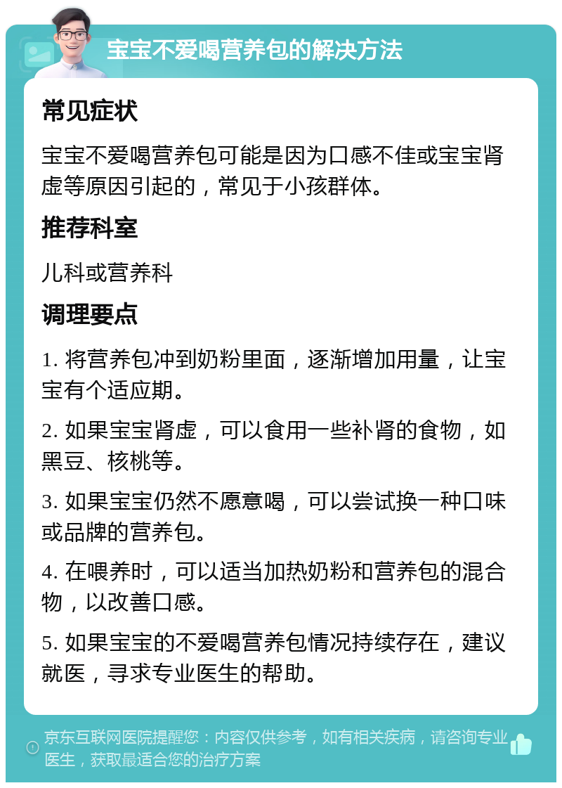 宝宝不爱喝营养包的解决方法 常见症状 宝宝不爱喝营养包可能是因为口感不佳或宝宝肾虚等原因引起的，常见于小孩群体。 推荐科室 儿科或营养科 调理要点 1. 将营养包冲到奶粉里面，逐渐增加用量，让宝宝有个适应期。 2. 如果宝宝肾虚，可以食用一些补肾的食物，如黑豆、核桃等。 3. 如果宝宝仍然不愿意喝，可以尝试换一种口味或品牌的营养包。 4. 在喂养时，可以适当加热奶粉和营养包的混合物，以改善口感。 5. 如果宝宝的不爱喝营养包情况持续存在，建议就医，寻求专业医生的帮助。