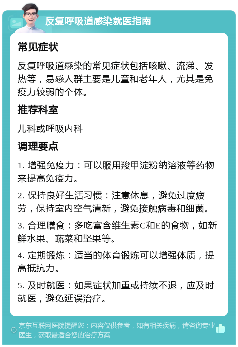 反复呼吸道感染就医指南 常见症状 反复呼吸道感染的常见症状包括咳嗽、流涕、发热等，易感人群主要是儿童和老年人，尤其是免疫力较弱的个体。 推荐科室 儿科或呼吸内科 调理要点 1. 增强免疫力：可以服用羧甲淀粉纳溶液等药物来提高免疫力。 2. 保持良好生活习惯：注意休息，避免过度疲劳，保持室内空气清新，避免接触病毒和细菌。 3. 合理膳食：多吃富含维生素C和E的食物，如新鲜水果、蔬菜和坚果等。 4. 定期锻炼：适当的体育锻炼可以增强体质，提高抵抗力。 5. 及时就医：如果症状加重或持续不退，应及时就医，避免延误治疗。