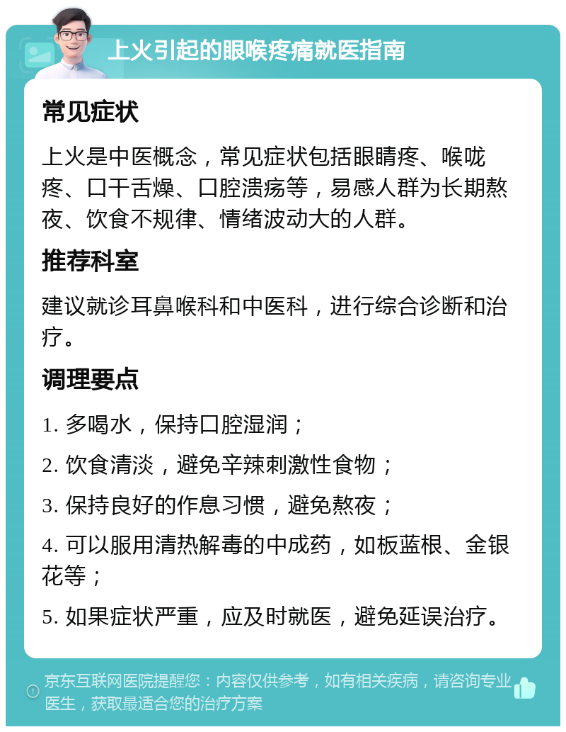 上火引起的眼喉疼痛就医指南 常见症状 上火是中医概念，常见症状包括眼睛疼、喉咙疼、口干舌燥、口腔溃疡等，易感人群为长期熬夜、饮食不规律、情绪波动大的人群。 推荐科室 建议就诊耳鼻喉科和中医科，进行综合诊断和治疗。 调理要点 1. 多喝水，保持口腔湿润； 2. 饮食清淡，避免辛辣刺激性食物； 3. 保持良好的作息习惯，避免熬夜； 4. 可以服用清热解毒的中成药，如板蓝根、金银花等； 5. 如果症状严重，应及时就医，避免延误治疗。