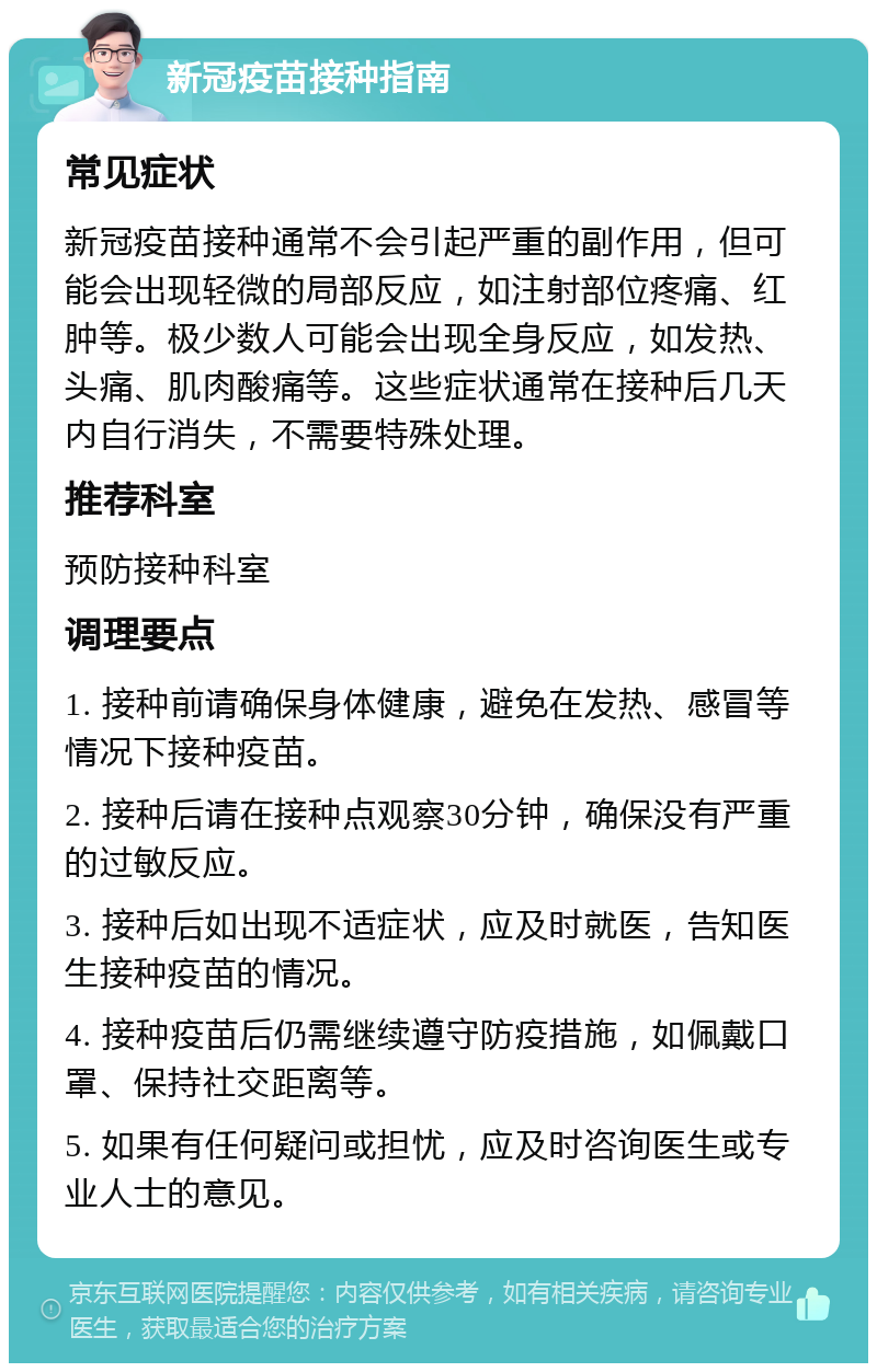 新冠疫苗接种指南 常见症状 新冠疫苗接种通常不会引起严重的副作用，但可能会出现轻微的局部反应，如注射部位疼痛、红肿等。极少数人可能会出现全身反应，如发热、头痛、肌肉酸痛等。这些症状通常在接种后几天内自行消失，不需要特殊处理。 推荐科室 预防接种科室 调理要点 1. 接种前请确保身体健康，避免在发热、感冒等情况下接种疫苗。 2. 接种后请在接种点观察30分钟，确保没有严重的过敏反应。 3. 接种后如出现不适症状，应及时就医，告知医生接种疫苗的情况。 4. 接种疫苗后仍需继续遵守防疫措施，如佩戴口罩、保持社交距离等。 5. 如果有任何疑问或担忧，应及时咨询医生或专业人士的意见。