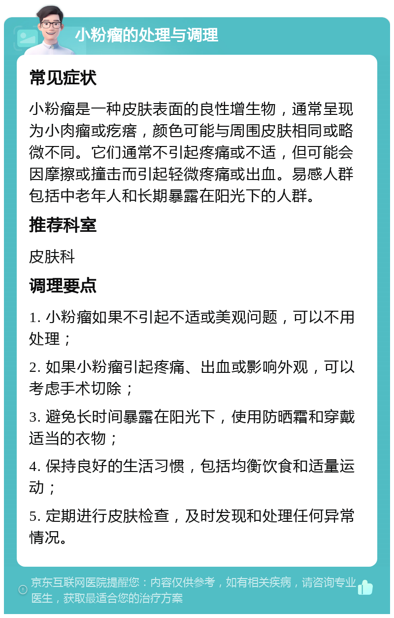 小粉瘤的处理与调理 常见症状 小粉瘤是一种皮肤表面的良性增生物，通常呈现为小肉瘤或疙瘩，颜色可能与周围皮肤相同或略微不同。它们通常不引起疼痛或不适，但可能会因摩擦或撞击而引起轻微疼痛或出血。易感人群包括中老年人和长期暴露在阳光下的人群。 推荐科室 皮肤科 调理要点 1. 小粉瘤如果不引起不适或美观问题，可以不用处理； 2. 如果小粉瘤引起疼痛、出血或影响外观，可以考虑手术切除； 3. 避免长时间暴露在阳光下，使用防晒霜和穿戴适当的衣物； 4. 保持良好的生活习惯，包括均衡饮食和适量运动； 5. 定期进行皮肤检查，及时发现和处理任何异常情况。