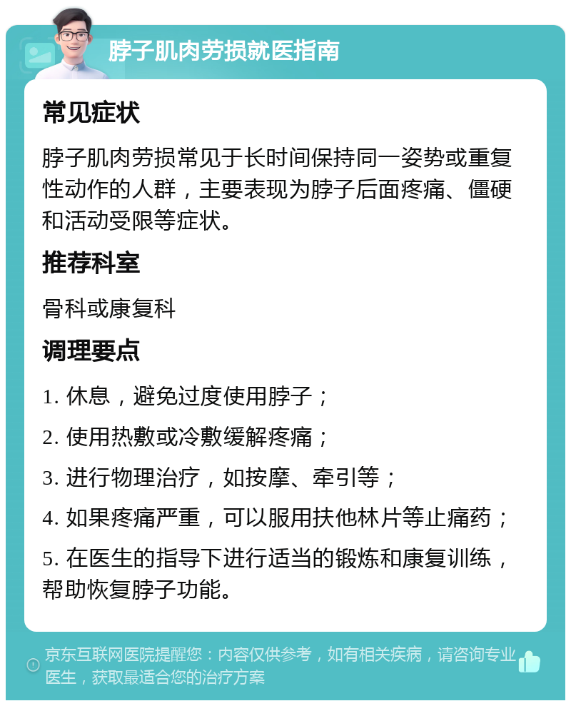 脖子肌肉劳损就医指南 常见症状 脖子肌肉劳损常见于长时间保持同一姿势或重复性动作的人群，主要表现为脖子后面疼痛、僵硬和活动受限等症状。 推荐科室 骨科或康复科 调理要点 1. 休息，避免过度使用脖子； 2. 使用热敷或冷敷缓解疼痛； 3. 进行物理治疗，如按摩、牵引等； 4. 如果疼痛严重，可以服用扶他林片等止痛药； 5. 在医生的指导下进行适当的锻炼和康复训练，帮助恢复脖子功能。