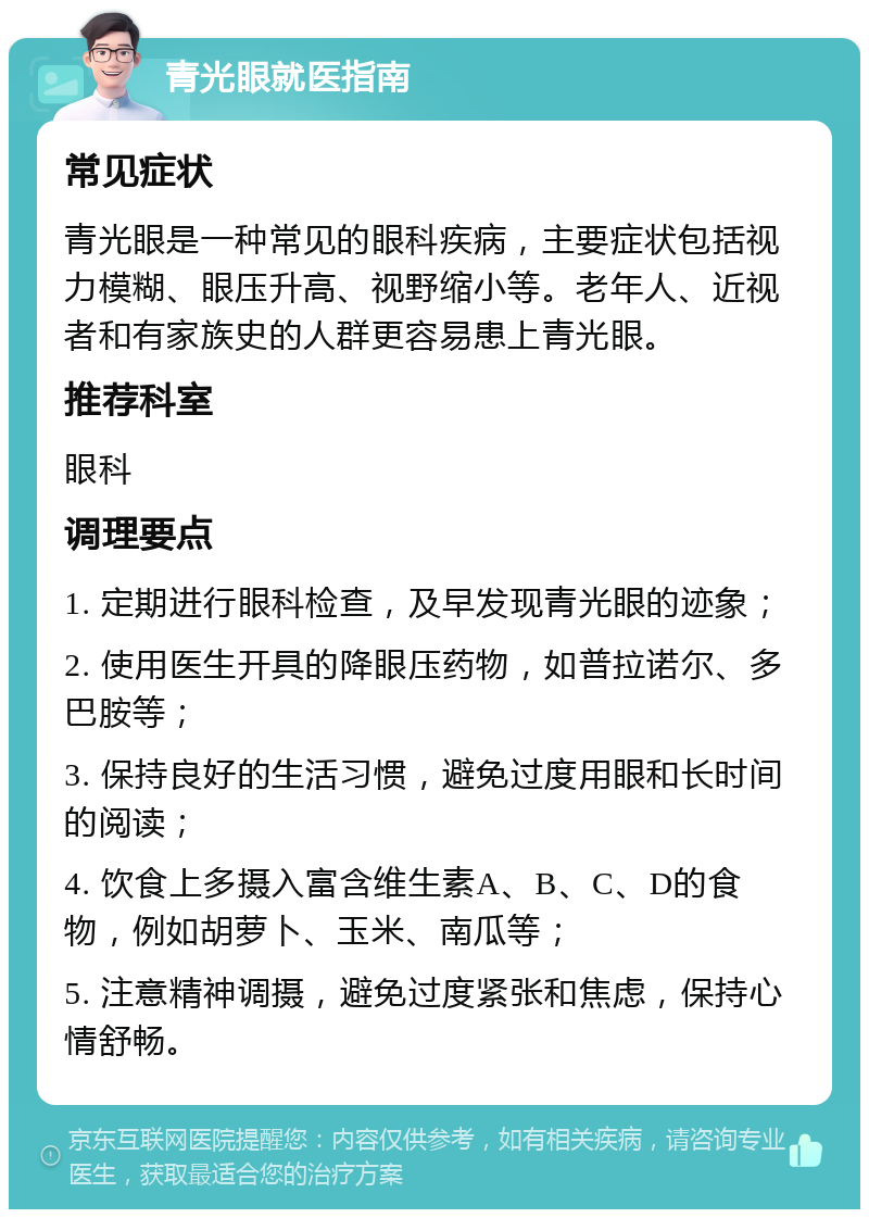 青光眼就医指南 常见症状 青光眼是一种常见的眼科疾病，主要症状包括视力模糊、眼压升高、视野缩小等。老年人、近视者和有家族史的人群更容易患上青光眼。 推荐科室 眼科 调理要点 1. 定期进行眼科检查，及早发现青光眼的迹象； 2. 使用医生开具的降眼压药物，如普拉诺尔、多巴胺等； 3. 保持良好的生活习惯，避免过度用眼和长时间的阅读； 4. 饮食上多摄入富含维生素A、B、C、D的食物，例如胡萝卜、玉米、南瓜等； 5. 注意精神调摄，避免过度紧张和焦虑，保持心情舒畅。