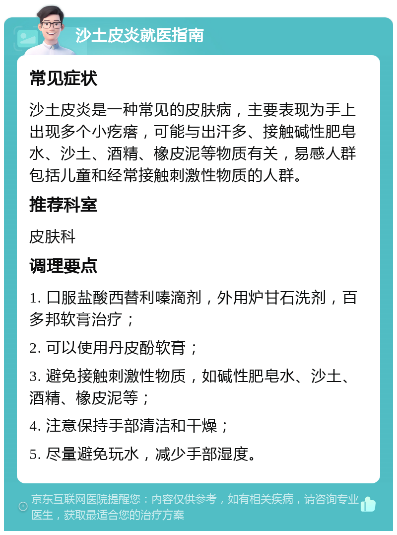 沙土皮炎就医指南 常见症状 沙土皮炎是一种常见的皮肤病，主要表现为手上出现多个小疙瘩，可能与出汗多、接触碱性肥皂水、沙土、酒精、橡皮泥等物质有关，易感人群包括儿童和经常接触刺激性物质的人群。 推荐科室 皮肤科 调理要点 1. 口服盐酸西替利嗪滴剂，外用炉甘石洗剂，百多邦软膏治疗； 2. 可以使用丹皮酚软膏； 3. 避免接触刺激性物质，如碱性肥皂水、沙土、酒精、橡皮泥等； 4. 注意保持手部清洁和干燥； 5. 尽量避免玩水，减少手部湿度。