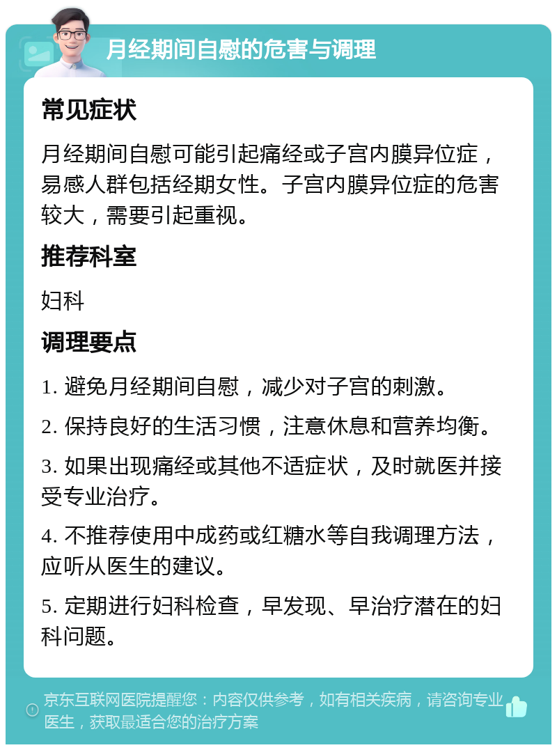 月经期间自慰的危害与调理 常见症状 月经期间自慰可能引起痛经或子宫内膜异位症，易感人群包括经期女性。子宫内膜异位症的危害较大，需要引起重视。 推荐科室 妇科 调理要点 1. 避免月经期间自慰，减少对子宫的刺激。 2. 保持良好的生活习惯，注意休息和营养均衡。 3. 如果出现痛经或其他不适症状，及时就医并接受专业治疗。 4. 不推荐使用中成药或红糖水等自我调理方法，应听从医生的建议。 5. 定期进行妇科检查，早发现、早治疗潜在的妇科问题。