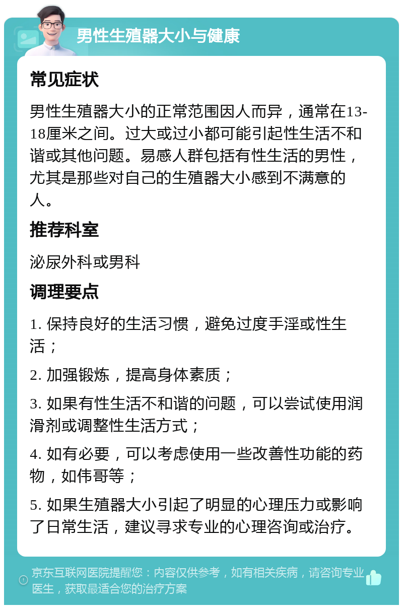 男性生殖器大小与健康 常见症状 男性生殖器大小的正常范围因人而异，通常在13-18厘米之间。过大或过小都可能引起性生活不和谐或其他问题。易感人群包括有性生活的男性，尤其是那些对自己的生殖器大小感到不满意的人。 推荐科室 泌尿外科或男科 调理要点 1. 保持良好的生活习惯，避免过度手淫或性生活； 2. 加强锻炼，提高身体素质； 3. 如果有性生活不和谐的问题，可以尝试使用润滑剂或调整性生活方式； 4. 如有必要，可以考虑使用一些改善性功能的药物，如伟哥等； 5. 如果生殖器大小引起了明显的心理压力或影响了日常生活，建议寻求专业的心理咨询或治疗。