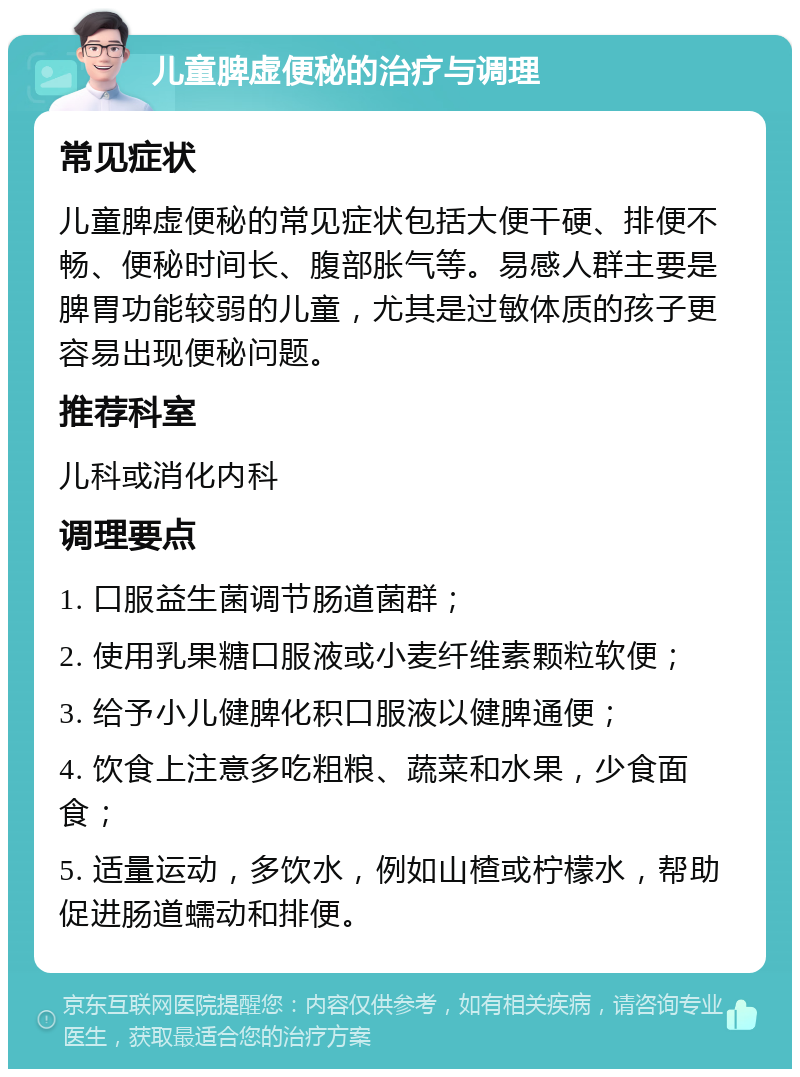 儿童脾虚便秘的治疗与调理 常见症状 儿童脾虚便秘的常见症状包括大便干硬、排便不畅、便秘时间长、腹部胀气等。易感人群主要是脾胃功能较弱的儿童，尤其是过敏体质的孩子更容易出现便秘问题。 推荐科室 儿科或消化内科 调理要点 1. 口服益生菌调节肠道菌群； 2. 使用乳果糖口服液或小麦纤维素颗粒软便； 3. 给予小儿健脾化积口服液以健脾通便； 4. 饮食上注意多吃粗粮、蔬菜和水果，少食面食； 5. 适量运动，多饮水，例如山楂或柠檬水，帮助促进肠道蠕动和排便。