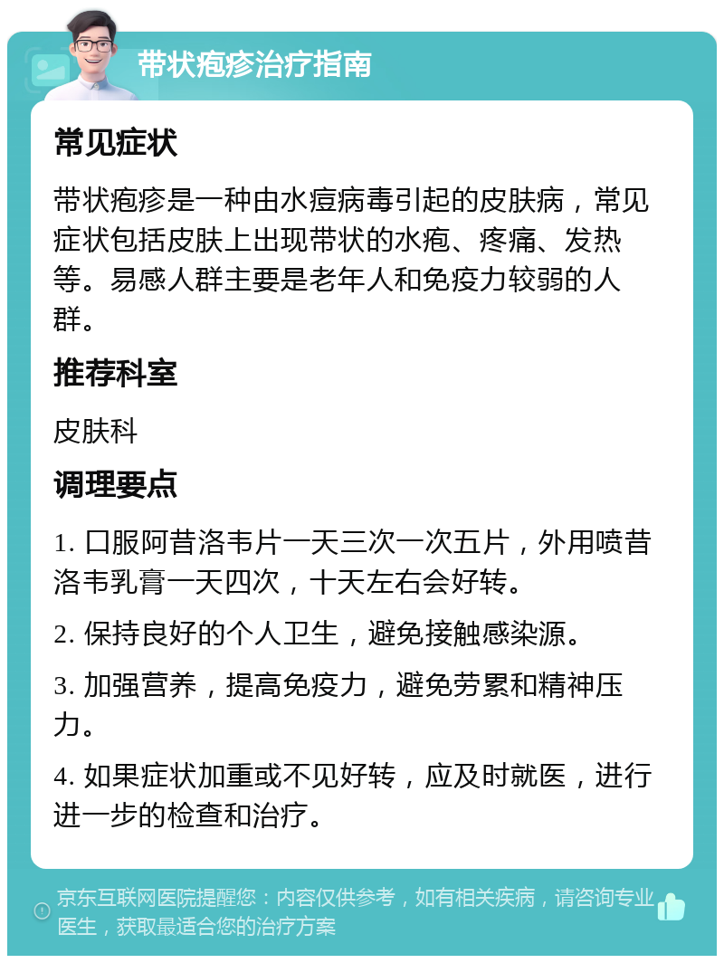 带状疱疹治疗指南 常见症状 带状疱疹是一种由水痘病毒引起的皮肤病，常见症状包括皮肤上出现带状的水疱、疼痛、发热等。易感人群主要是老年人和免疫力较弱的人群。 推荐科室 皮肤科 调理要点 1. 口服阿昔洛韦片一天三次一次五片，外用喷昔洛韦乳膏一天四次，十天左右会好转。 2. 保持良好的个人卫生，避免接触感染源。 3. 加强营养，提高免疫力，避免劳累和精神压力。 4. 如果症状加重或不见好转，应及时就医，进行进一步的检查和治疗。