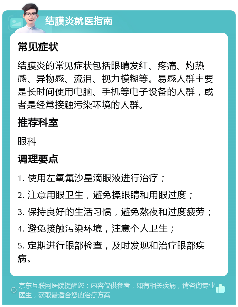 结膜炎就医指南 常见症状 结膜炎的常见症状包括眼睛发红、疼痛、灼热感、异物感、流泪、视力模糊等。易感人群主要是长时间使用电脑、手机等电子设备的人群，或者是经常接触污染环境的人群。 推荐科室 眼科 调理要点 1. 使用左氧氟沙星滴眼液进行治疗； 2. 注意用眼卫生，避免揉眼睛和用眼过度； 3. 保持良好的生活习惯，避免熬夜和过度疲劳； 4. 避免接触污染环境，注意个人卫生； 5. 定期进行眼部检查，及时发现和治疗眼部疾病。