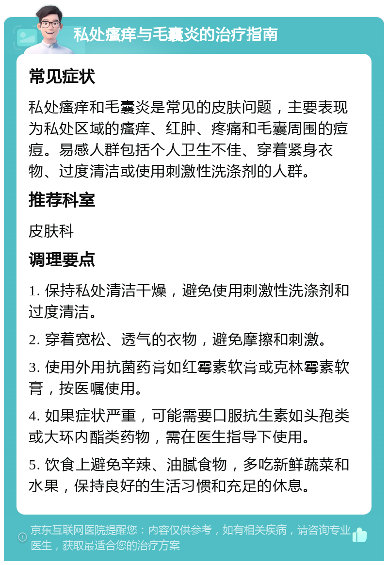 私处瘙痒与毛囊炎的治疗指南 常见症状 私处瘙痒和毛囊炎是常见的皮肤问题，主要表现为私处区域的瘙痒、红肿、疼痛和毛囊周围的痘痘。易感人群包括个人卫生不佳、穿着紧身衣物、过度清洁或使用刺激性洗涤剂的人群。 推荐科室 皮肤科 调理要点 1. 保持私处清洁干燥，避免使用刺激性洗涤剂和过度清洁。 2. 穿着宽松、透气的衣物，避免摩擦和刺激。 3. 使用外用抗菌药膏如红霉素软膏或克林霉素软膏，按医嘱使用。 4. 如果症状严重，可能需要口服抗生素如头孢类或大环内酯类药物，需在医生指导下使用。 5. 饮食上避免辛辣、油腻食物，多吃新鲜蔬菜和水果，保持良好的生活习惯和充足的休息。