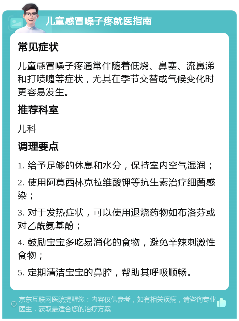 儿童感冒嗓子疼就医指南 常见症状 儿童感冒嗓子疼通常伴随着低烧、鼻塞、流鼻涕和打喷嚏等症状，尤其在季节交替或气候变化时更容易发生。 推荐科室 儿科 调理要点 1. 给予足够的休息和水分，保持室内空气湿润； 2. 使用阿莫西林克拉维酸钾等抗生素治疗细菌感染； 3. 对于发热症状，可以使用退烧药物如布洛芬或对乙酰氨基酚； 4. 鼓励宝宝多吃易消化的食物，避免辛辣刺激性食物； 5. 定期清洁宝宝的鼻腔，帮助其呼吸顺畅。