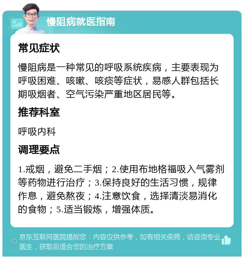 慢阻病就医指南 常见症状 慢阻病是一种常见的呼吸系统疾病，主要表现为呼吸困难、咳嗽、咳痰等症状，易感人群包括长期吸烟者、空气污染严重地区居民等。 推荐科室 呼吸内科 调理要点 1.戒烟，避免二手烟；2.使用布地格福吸入气雾剂等药物进行治疗；3.保持良好的生活习惯，规律作息，避免熬夜；4.注意饮食，选择清淡易消化的食物；5.适当锻炼，增强体质。