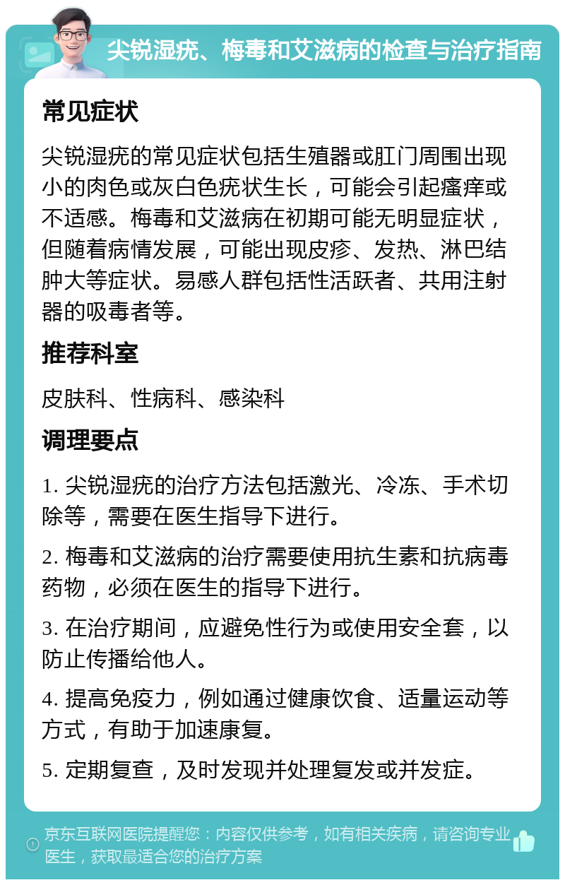 尖锐湿疣、梅毒和艾滋病的检查与治疗指南 常见症状 尖锐湿疣的常见症状包括生殖器或肛门周围出现小的肉色或灰白色疣状生长，可能会引起瘙痒或不适感。梅毒和艾滋病在初期可能无明显症状，但随着病情发展，可能出现皮疹、发热、淋巴结肿大等症状。易感人群包括性活跃者、共用注射器的吸毒者等。 推荐科室 皮肤科、性病科、感染科 调理要点 1. 尖锐湿疣的治疗方法包括激光、冷冻、手术切除等，需要在医生指导下进行。 2. 梅毒和艾滋病的治疗需要使用抗生素和抗病毒药物，必须在医生的指导下进行。 3. 在治疗期间，应避免性行为或使用安全套，以防止传播给他人。 4. 提高免疫力，例如通过健康饮食、适量运动等方式，有助于加速康复。 5. 定期复查，及时发现并处理复发或并发症。