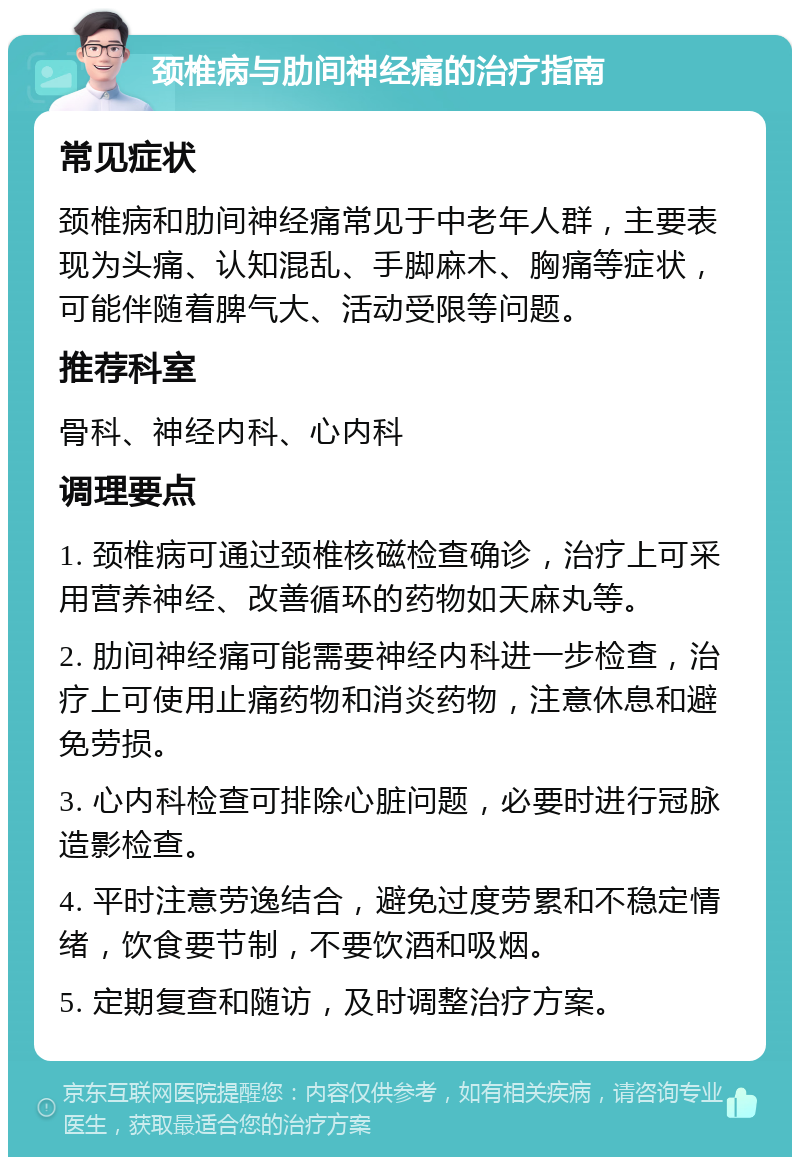 颈椎病与肋间神经痛的治疗指南 常见症状 颈椎病和肋间神经痛常见于中老年人群，主要表现为头痛、认知混乱、手脚麻木、胸痛等症状，可能伴随着脾气大、活动受限等问题。 推荐科室 骨科、神经内科、心内科 调理要点 1. 颈椎病可通过颈椎核磁检查确诊，治疗上可采用营养神经、改善循环的药物如天麻丸等。 2. 肋间神经痛可能需要神经内科进一步检查，治疗上可使用止痛药物和消炎药物，注意休息和避免劳损。 3. 心内科检查可排除心脏问题，必要时进行冠脉造影检查。 4. 平时注意劳逸结合，避免过度劳累和不稳定情绪，饮食要节制，不要饮酒和吸烟。 5. 定期复查和随访，及时调整治疗方案。