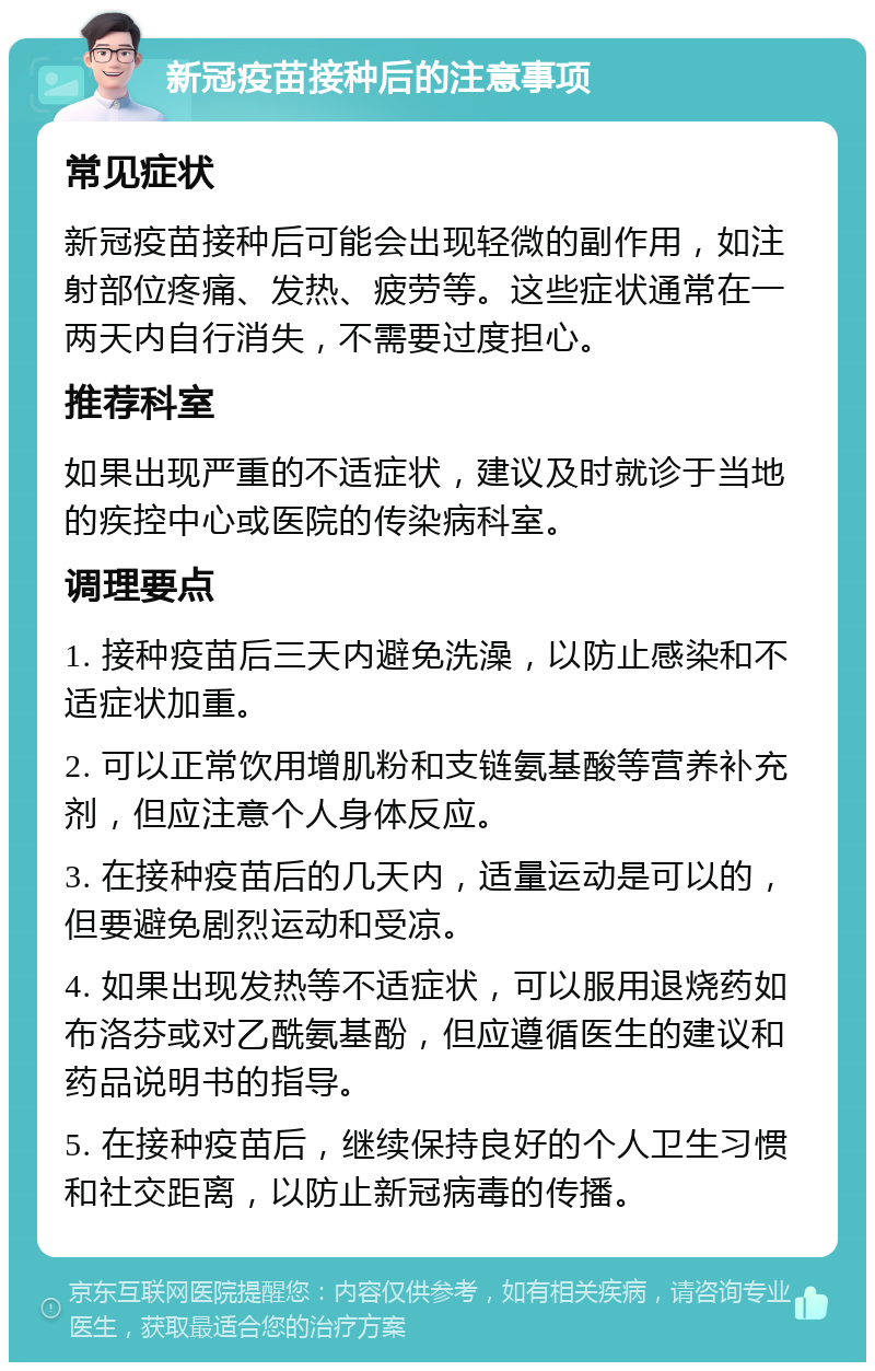 新冠疫苗接种后的注意事项 常见症状 新冠疫苗接种后可能会出现轻微的副作用，如注射部位疼痛、发热、疲劳等。这些症状通常在一两天内自行消失，不需要过度担心。 推荐科室 如果出现严重的不适症状，建议及时就诊于当地的疾控中心或医院的传染病科室。 调理要点 1. 接种疫苗后三天内避免洗澡，以防止感染和不适症状加重。 2. 可以正常饮用增肌粉和支链氨基酸等营养补充剂，但应注意个人身体反应。 3. 在接种疫苗后的几天内，适量运动是可以的，但要避免剧烈运动和受凉。 4. 如果出现发热等不适症状，可以服用退烧药如布洛芬或对乙酰氨基酚，但应遵循医生的建议和药品说明书的指导。 5. 在接种疫苗后，继续保持良好的个人卫生习惯和社交距离，以防止新冠病毒的传播。