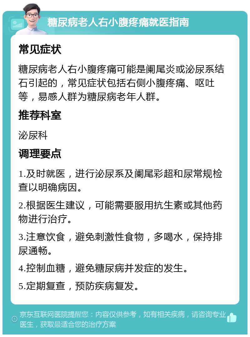 糖尿病老人右小腹疼痛就医指南 常见症状 糖尿病老人右小腹疼痛可能是阑尾炎或泌尿系结石引起的，常见症状包括右侧小腹疼痛、呕吐等，易感人群为糖尿病老年人群。 推荐科室 泌尿科 调理要点 1.及时就医，进行泌尿系及阑尾彩超和尿常规检查以明确病因。 2.根据医生建议，可能需要服用抗生素或其他药物进行治疗。 3.注意饮食，避免刺激性食物，多喝水，保持排尿通畅。 4.控制血糖，避免糖尿病并发症的发生。 5.定期复查，预防疾病复发。