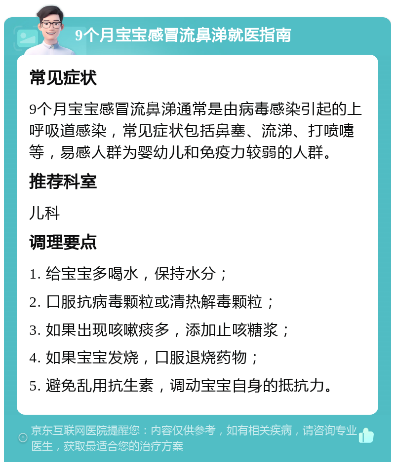 9个月宝宝感冒流鼻涕就医指南 常见症状 9个月宝宝感冒流鼻涕通常是由病毒感染引起的上呼吸道感染，常见症状包括鼻塞、流涕、打喷嚏等，易感人群为婴幼儿和免疫力较弱的人群。 推荐科室 儿科 调理要点 1. 给宝宝多喝水，保持水分； 2. 口服抗病毒颗粒或清热解毒颗粒； 3. 如果出现咳嗽痰多，添加止咳糖浆； 4. 如果宝宝发烧，口服退烧药物； 5. 避免乱用抗生素，调动宝宝自身的抵抗力。