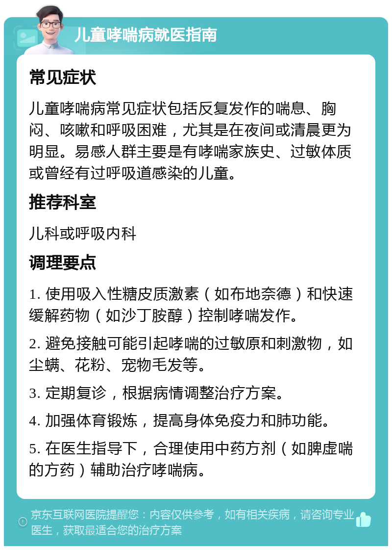 儿童哮喘病就医指南 常见症状 儿童哮喘病常见症状包括反复发作的喘息、胸闷、咳嗽和呼吸困难，尤其是在夜间或清晨更为明显。易感人群主要是有哮喘家族史、过敏体质或曾经有过呼吸道感染的儿童。 推荐科室 儿科或呼吸内科 调理要点 1. 使用吸入性糖皮质激素（如布地奈德）和快速缓解药物（如沙丁胺醇）控制哮喘发作。 2. 避免接触可能引起哮喘的过敏原和刺激物，如尘螨、花粉、宠物毛发等。 3. 定期复诊，根据病情调整治疗方案。 4. 加强体育锻炼，提高身体免疫力和肺功能。 5. 在医生指导下，合理使用中药方剂（如脾虚喘的方药）辅助治疗哮喘病。