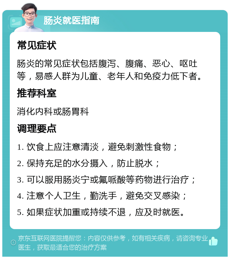 肠炎就医指南 常见症状 肠炎的常见症状包括腹泻、腹痛、恶心、呕吐等，易感人群为儿童、老年人和免疫力低下者。 推荐科室 消化内科或肠胃科 调理要点 1. 饮食上应注意清淡，避免刺激性食物； 2. 保持充足的水分摄入，防止脱水； 3. 可以服用肠炎宁或氟哌酸等药物进行治疗； 4. 注意个人卫生，勤洗手，避免交叉感染； 5. 如果症状加重或持续不退，应及时就医。