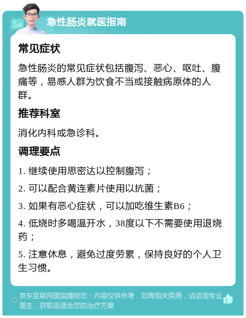 急性肠炎就医指南 常见症状 急性肠炎的常见症状包括腹泻、恶心、呕吐、腹痛等，易感人群为饮食不当或接触病原体的人群。 推荐科室 消化内科或急诊科。 调理要点 1. 继续使用思密达以控制腹泻； 2. 可以配合黄连素片使用以抗菌； 3. 如果有恶心症状，可以加吃维生素B6； 4. 低烧时多喝温开水，38度以下不需要使用退烧药； 5. 注意休息，避免过度劳累，保持良好的个人卫生习惯。