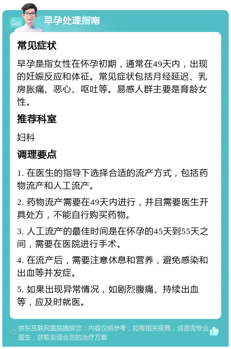 早孕处理指南 常见症状 早孕是指女性在怀孕初期，通常在49天内，出现的妊娠反应和体征。常见症状包括月经延迟、乳房胀痛、恶心、呕吐等。易感人群主要是育龄女性。 推荐科室 妇科 调理要点 1. 在医生的指导下选择合适的流产方式，包括药物流产和人工流产。 2. 药物流产需要在49天内进行，并且需要医生开具处方，不能自行购买药物。 3. 人工流产的最佳时间是在怀孕的45天到55天之间，需要在医院进行手术。 4. 在流产后，需要注意休息和营养，避免感染和出血等并发症。 5. 如果出现异常情况，如剧烈腹痛、持续出血等，应及时就医。