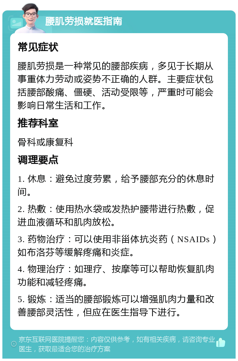 腰肌劳损就医指南 常见症状 腰肌劳损是一种常见的腰部疾病，多见于长期从事重体力劳动或姿势不正确的人群。主要症状包括腰部酸痛、僵硬、活动受限等，严重时可能会影响日常生活和工作。 推荐科室 骨科或康复科 调理要点 1. 休息：避免过度劳累，给予腰部充分的休息时间。 2. 热敷：使用热水袋或发热护腰带进行热敷，促进血液循环和肌肉放松。 3. 药物治疗：可以使用非甾体抗炎药（NSAIDs）如布洛芬等缓解疼痛和炎症。 4. 物理治疗：如理疗、按摩等可以帮助恢复肌肉功能和减轻疼痛。 5. 锻炼：适当的腰部锻炼可以增强肌肉力量和改善腰部灵活性，但应在医生指导下进行。