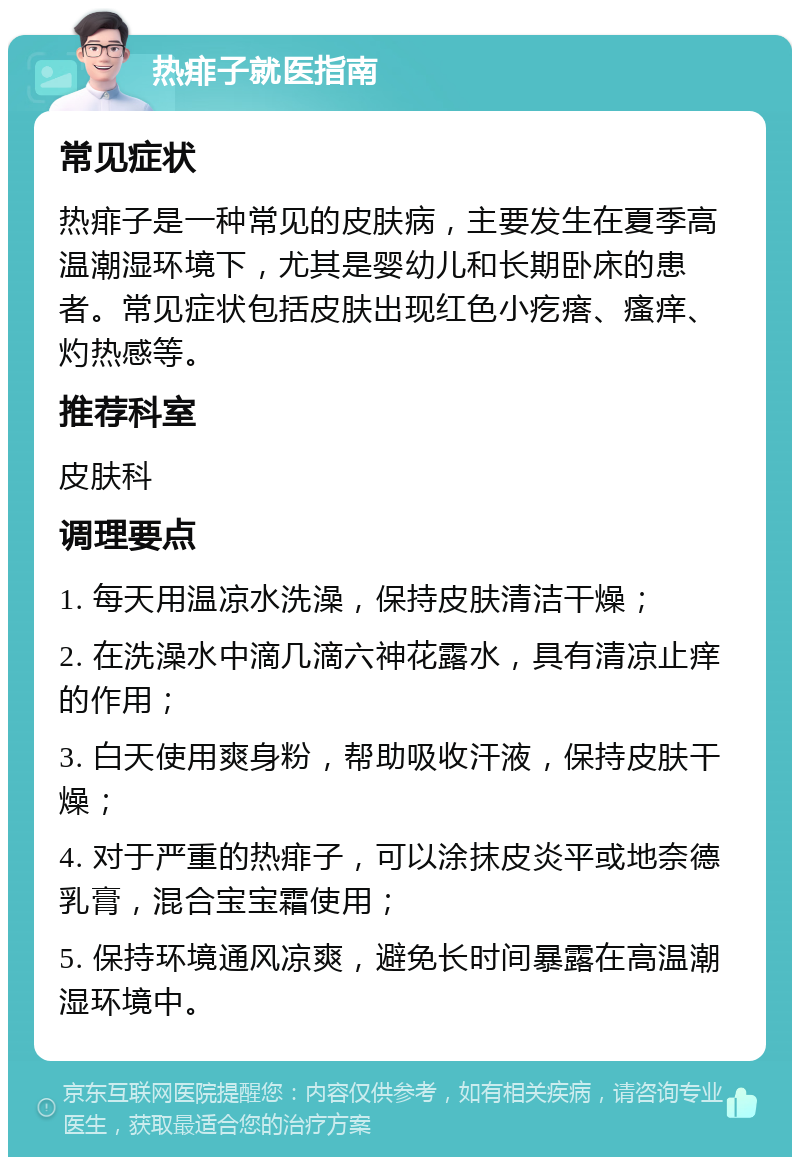 热痱子就医指南 常见症状 热痱子是一种常见的皮肤病，主要发生在夏季高温潮湿环境下，尤其是婴幼儿和长期卧床的患者。常见症状包括皮肤出现红色小疙瘩、瘙痒、灼热感等。 推荐科室 皮肤科 调理要点 1. 每天用温凉水洗澡，保持皮肤清洁干燥； 2. 在洗澡水中滴几滴六神花露水，具有清凉止痒的作用； 3. 白天使用爽身粉，帮助吸收汗液，保持皮肤干燥； 4. 对于严重的热痱子，可以涂抹皮炎平或地奈德乳膏，混合宝宝霜使用； 5. 保持环境通风凉爽，避免长时间暴露在高温潮湿环境中。