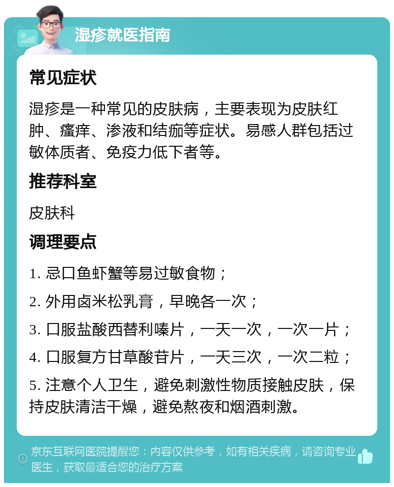 湿疹就医指南 常见症状 湿疹是一种常见的皮肤病，主要表现为皮肤红肿、瘙痒、渗液和结痂等症状。易感人群包括过敏体质者、免疫力低下者等。 推荐科室 皮肤科 调理要点 1. 忌口鱼虾蟹等易过敏食物； 2. 外用卤米松乳膏，早晚各一次； 3. 口服盐酸西替利嗪片，一天一次，一次一片； 4. 口服复方甘草酸苷片，一天三次，一次二粒； 5. 注意个人卫生，避免刺激性物质接触皮肤，保持皮肤清洁干燥，避免熬夜和烟酒刺激。