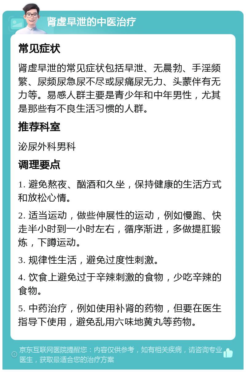 肾虚早泄的中医治疗 常见症状 肾虚早泄的常见症状包括早泄、无晨勃、手淫频繁、尿频尿急尿不尽或尿痛尿无力、头蒙伴有无力等。易感人群主要是青少年和中年男性，尤其是那些有不良生活习惯的人群。 推荐科室 泌尿外科男科 调理要点 1. 避免熬夜、酗酒和久坐，保持健康的生活方式和放松心情。 2. 适当运动，做些伸展性的运动，例如慢跑、快走半小时到一小时左右，循序渐进，多做提肛锻炼，下蹲运动。 3. 规律性生活，避免过度性刺激。 4. 饮食上避免过于辛辣刺激的食物，少吃辛辣的食物。 5. 中药治疗，例如使用补肾的药物，但要在医生指导下使用，避免乱用六味地黄丸等药物。