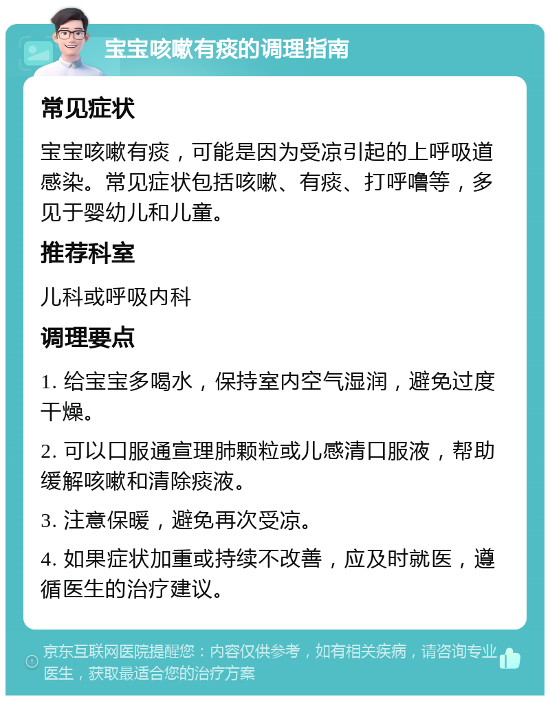 宝宝咳嗽有痰的调理指南 常见症状 宝宝咳嗽有痰，可能是因为受凉引起的上呼吸道感染。常见症状包括咳嗽、有痰、打呼噜等，多见于婴幼儿和儿童。 推荐科室 儿科或呼吸内科 调理要点 1. 给宝宝多喝水，保持室内空气湿润，避免过度干燥。 2. 可以口服通宣理肺颗粒或儿感清口服液，帮助缓解咳嗽和清除痰液。 3. 注意保暖，避免再次受凉。 4. 如果症状加重或持续不改善，应及时就医，遵循医生的治疗建议。